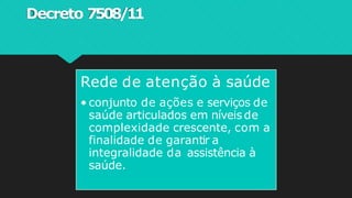 Decreto 7508/11
Rede de atenção à saúde
• conjunto de ações e serviços de
saúde articulados em níveisde
complexidade crescente, com a
finalidade de garantir a
integralidade da assistência à
saúde.
 
