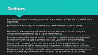 Diretrizes
Respeito aos direitos humanos, garantindo a autonomia, a liberdade e o exercício da
cidadania;
Promoção da equidade, reconhecendo os determinantes sociais da saúde;
Garantia do acesso e da qualidade dos serviços, ofertando cuidado integral e
assistência multiprofissional, sob a lógica interdisciplinar;
Ênfase em serviços de base territorial e comunitária, diversificando as estratégias de
cuidado com participação e controle social dos usuários e de seus familiares;
Organização dos serviços em rede de atenção à saúde regionalizada, com
estabelecimento de ações intersetoriais para garantir a integralidade do cuidado;
Desenvolvimento da lógica do cuidado centrado nas necessidades das pessoas com
transtornos mentais, incluídos os decorrentes do uso de substâncias psicoativas
 