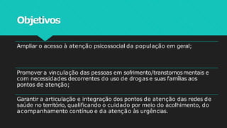 Objetivos
Ampliar o acesso à atenção psicossocial da população em geral;
Promover a vinculação das pessoas em sofrimento/transtornosmentais e
com necessidades decorrentes do uso de drogase suas famílias aos
pontos de atenção;
Garantir a articulação e integração dos pontos de atenção das redes de
saúde no território, qualificando o cuidado por meio do acolhimento, do
acompanhamento contínuo e da atenção às urgências.
 