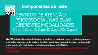 Componentes da rede
•CENTROS DE ATENÇÃO
PSICOSSOCIAL NAS SUAS
DIFERENTES MODALIDADES
Caps I,Caps II,Caps III,Caps AD, Caps i
Os CAPS são instituições destinadas a acolher os pacientes com transtornos mentais,
estimular sua integração social e familiar, apoiá-los em suas iniciativas de busca da
autonomia, oferecer-lhes atendimento médico e psicológico.
IMPORTANTE: Os CAPS constituem a principal estratégia do processo de reforma
psiquiátrica.
 