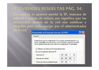 En cambio, si aparece escrita la IP, máscara de
subred y puerta de enlace, eso significa que las
direcciones dentro de la red son estáticas y
elegidas para cada equipo por el administrador
de la red.
 