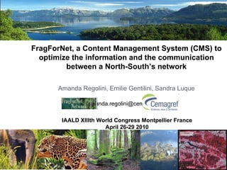 FragForNet, a Content Management System (CMS) to optimize the information and the communication between a North-South’s network Amanda Regolini, Emilie Gentilini, Sandra Luque [email_address]   IAALD XIIIth World Congress Montpellier France   April 26-29 2010   