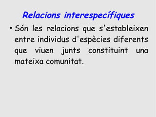 Relacions interespecífiques
●
    Són les relacions que s'estableixen
    entre individus d'espècies diferents
    que viuen junts constituint una
    mateixa comunitat.
 