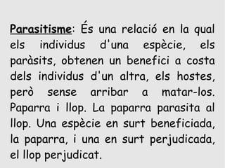 Parasitisme: És una relació en la qual
els individus d'una espècie, els
paràsits, obtenen un benefici a costa
dels individus d'un altra, els hostes,
però sense arribar a matar-los.
Paparra i llop. La paparra parasita al
llop. Una espècie en surt beneficiada,
la paparra, i una en surt perjudicada,
el llop perjudicat.
 