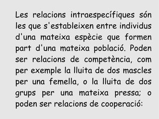 Les relacions intraespecífiques són
les que s'estableixen entre individus
d'una mateixa espècie que formen
part d'una mateixa població. Poden
ser relacions de competència, com
per exemple la lluita de dos mascles
per una femella, o la lluita de dos
grups per una mateixa pressa; o
poden ser relacions de cooperació:
 