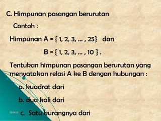 06/04/1506/04/15 1313
CC. Himpunan pasangan berurutan. Himpunan pasangan berurutan
Contoh :
Himpunan A = { 1, 2, 3, … , 25} dan
B = { 1, 2, 3, … , 10 } .
Tentukan himpunan pasangan berurutan yang
menyatakan relasi A ke B dengan hubungan :
a. kuadrat dari
b. dua kali dari
c. Satu kurangnya dari
 