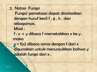 06/04/1506/04/15 1818
2. Notasi Fungsi
Fungsi/ pemetaan dapat dinotasikan
dengan huruf kecil f , g , h , dan
sebagainya.
Misal :
f : x  y dibaca f memetakkan x ke y ,
maka
y = f(x) dibaca sama dengan f dari x
digunakan untuk menunjukkan bahwa y
adalah fungsi dari x .
 