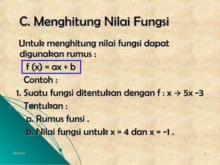 06/04/1506/04/15 4343
C. Menghitung Nilai FungsiC. Menghitung Nilai Fungsi
Untuk menghitung nilai fungsi dapatUntuk menghitung nilai fungsi dapat
digunakan rumus :digunakan rumus :
f (x) = ax + bf (x) = ax + b
Contoh :Contoh :
1. Suatu fungsi ditentukan dengan f : x1. Suatu fungsi ditentukan dengan f : x  5x -35x -3
Tentukan :Tentukan :
a. Rumus funsi .a. Rumus funsi .
b. Nilai fungsi untuk x = 4 dan x = -1 .b. Nilai fungsi untuk x = 4 dan x = -1 .
 