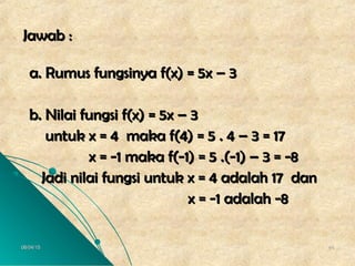 06/04/1506/04/15 4444
Jawab :Jawab :
a. Rumus fungsinya f(x) = 5x – 3a. Rumus fungsinya f(x) = 5x – 3
b. Nilai fungsi f(x) = 5x – 3b. Nilai fungsi f(x) = 5x – 3
untuk x = 4 maka f(4) = 5 . 4 – 3 = 17untuk x = 4 maka f(4) = 5 . 4 – 3 = 17
x = -1 maka f(-1) = 5 .(-1) – 3 = -8x = -1 maka f(-1) = 5 .(-1) – 3 = -8
Jadi nilai fungsi untuk x = 4 adalah 17 danJadi nilai fungsi untuk x = 4 adalah 17 dan
x = -1 adalah -8x = -1 adalah -8
 