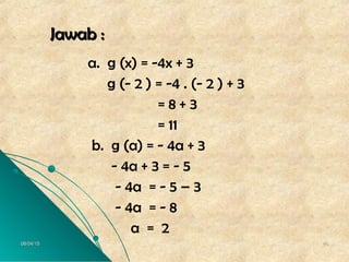 06/04/1506/04/15 4646
Jawab :Jawab :
a. g (x) = -4x + 3
g (- 2 ) = -4 . (- 2 ) + 3
= 8 + 3
= 11
b. g (a) = - 4a + 3
- 4a + 3 = - 5
- 4a = - 5 – 3
- 4a = - 8
a = 2
 