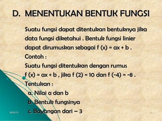 06/04/1506/04/15 4747
D. MENENTUKAN BENTUK FUNGSID. MENENTUKAN BENTUK FUNGSI
Suatu fungsi dapat ditentukan bentuknya jikaSuatu fungsi dapat ditentukan bentuknya jika
data fungsi diketahui . Bentuk fungsi linierdata fungsi diketahui . Bentuk fungsi linier
dapat dirumuskan sebagai f (x) = ax + b .dapat dirumuskan sebagai f (x) = ax + b .
Contoh :Contoh :
Suatu fungsi ditentukan dengan rumusSuatu fungsi ditentukan dengan rumus
f (x) = ax + b , jika f (2) = 10 dan f (-4) = -8 .f (x) = ax + b , jika f (2) = 10 dan f (-4) = -8 .
Tentukan :Tentukan :
a. Nilai a dan ba. Nilai a dan b
b. Bentuk fungsinyab. Bentuk fungsinya
c. Bayangan dari – 3c. Bayangan dari – 3
 