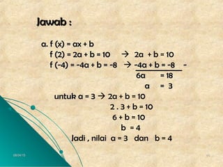 06/04/1506/04/15 4848
Jawab :Jawab :
a. f (x) = ax + ba. f (x) = ax + b
f (2) = 2a + b = 10f (2) = 2a + b = 10  2a + b = 10
f (-4) = -4a + b = -8f (-4) = -4a + b = -8  -4a + b = -8 --4a + b = -8 -
6a = 186a = 18
a = 3a = 3
untuk a = 3untuk a = 3  2a + b = 10
2 . 3 + b = 10
6 + b = 10
b = 4
Jadi , nilai a = 3 dan b = 4
 
