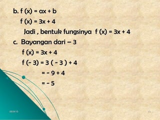 06/04/1506/04/15 4949
b. f (x) = ax + bb. f (x) = ax + b
f (x) = 3x + 4f (x) = 3x + 4
Jadi , bentuk fungsinya f (x) = 3x + 4Jadi , bentuk fungsinya f (x) = 3x + 4
c. Bayangan dari – 3c. Bayangan dari – 3
f (x) = 3x + 4f (x) = 3x + 4
f (- 3) = 3 ( - 3 ) + 4f (- 3) = 3 ( - 3 ) + 4
= - 9 + 4= - 9 + 4
= - 5= - 5
 
