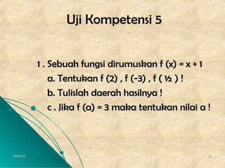 06/04/1506/04/15 5050
Uji Kompetensi 5
1 . Sebuah fungsi dirumuskan f (x) = x + 11 . Sebuah fungsi dirumuskan f (x) = x + 1
a. Tentukan f (2) , f (-3) , f ( ½ ) !a. Tentukan f (2) , f (-3) , f ( ½ ) !
b. Tulislah daerah hasilnya !b. Tulislah daerah hasilnya !
c . Jika f (a) = 3 maka tentukan nilai a !c . Jika f (a) = 3 maka tentukan nilai a !
 
