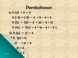 06/04/1506/04/15 5353
PembahasanPembahasan
a. h (x) = xa. h (x) = x22
– 4– 4
h (-3) = (-3)h (-3) = (-3)22
– 4 = 9 – 4 = 5– 4 = 9 – 4 = 5
h (5) = (5)h (5) = (5)22
– 4 = 25 – 4 = 21– 4 = 25 – 4 = 21
h (½) = (½)h (½) = (½)22
– 4 = ¼ - 4 = - 3– 4 = ¼ - 4 = - 3 33
//44
b. h (p) = pb. h (p) = p22
– 4– 4
h (p) = 0h (p) = 0
0 = p0 = p22
- 4- 4
pp22
= 4= 4
p = 2p = 2
 