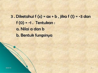 06/04/1506/04/15 5454
3 . Diketahui f (x) = ax + b , jika f (1) = -3 dan3 . Diketahui f (x) = ax + b , jika f (1) = -3 dan
f (0) = -1 . Tentukan :f (0) = -1 . Tentukan :
a. Nilai a dan ba. Nilai a dan b
b. Bentuk fungsinyab. Bentuk fungsinya
 