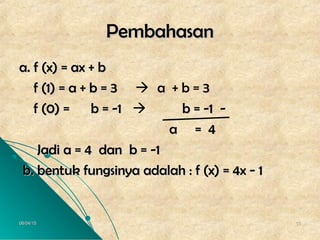 06/04/1506/04/15 5555
PembahasanPembahasan
a. f (x) = ax + ba. f (x) = ax + b
f (1) = a + b = 3f (1) = a + b = 3  a + b = 3
f (0) = b = -1f (0) = b = -1  b = -1 -b = -1 -
a = 4a = 4
Jadi a = 4 dan b = -1Jadi a = 4 dan b = -1
b. bentuk fungsinya adalah : f (x) = 4x - 1b. bentuk fungsinya adalah : f (x) = 4x - 1
 