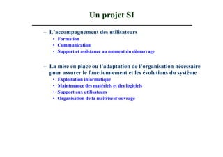 Un projet SI
– L’accompagnement des utilisateurs
   • Formation
   • Communication
   • Support et assistance au moment du démarrage


– La mise en place ou l’adaptation de l’organisation nécessaire
  pour assurer le fonctionnement et les évolutions du système
   •   Exploitation informatique
   •   Maintenance des matériels et des logiciels
   •   Support aux utilisateurs
   •   Organisation de la maîtrise d’ouvrage
 
