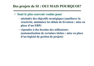 Des projets de SI : OUI MAIS POURQUOI?

• Sont le plus souvent voulus pour
  – atteindre des objectifs stratégiques (améliorer la
    réactivité, minimiser les délais de livraison : mise en
    place d’un ERP)
  – répondre à des besoins des utilisateurs
    (automatisation de certaines tâches : mise en place
    d’un logiciel de gestion de projets)
 