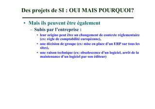 Des projets de SI : OUI MAIS POURQUOI?

• Mais ils peuvent être également
  – Subis par l’entreprise :
     • leur origine peut être un changement de contexte réglementaire
       (ex: règle de comptabilité européenne),
     • une décision de groupe (ex: mise en place d’un ERP sur tous les
       sites),
     • une raison technique (ex: obsolescence d’un logiciel, arrêt de la
       maintenance d’un logiciel par son éditeur)
 