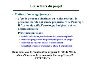 Les acteurs du projet

• Maître d ’ouvrage (owner)
  – c ’est la personne physique, ou le plus souvent, la
    personne morale qui sera le propriétaire de l‘ouvrage.
    Il fixe les objectifs, l’enveloppe budgétaire et les
    détails souhaités
  – Principales missions
      •   définir, spécifier et justifier le (ou les) besoins exprimés
      •   établir un programme des principales phases du projet
      •   maîtriser les objectifs durant le déroulement
      •   Et surtout organiser et assurer la phase d ’exploitation

Dans notre cas, le client tentera de jouer le rôle de MOA,
  même s’il ne semble pas en avoir les compétences !!
                     ATTENTION ….
 