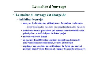 Le maître d ’ouvrage

• Le maître d ’ouvrage est chargé de
  – initialiser le projet
     • analyser les besoins des utilisateurs et formaliser ces besoins
         – Expression des besoins ou spécification des besoins
     • définir des études préalables qui permettront de connaître les
       principales caractéristiques du futur projet
     • faire exécuter ces études
     • en déduire les différentes solutions possibles en termes de
       caractéristiques fonctionnelles, de coût et de délais
     • expliquer ces solutions aux utilisateurs de façon que ceux-ci
       puissent prendre une décision et engager les crédits nécessaires
 
