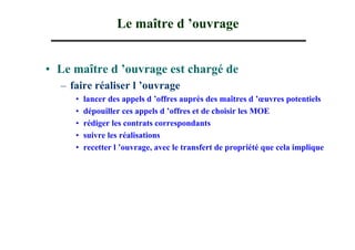 Le maître d ’ouvrage


• Le maître d ’ouvrage est chargé de
  – faire réaliser l ’ouvrage
     •   lancer des appels d ’offres auprès des maîtres d ’œuvres potentiels
     •   dépouiller ces appels d ’offres et de choisir les MOE
     •   rédiger les contrats correspondants
     •   suivre les réalisations
     •   recetter l ’ouvrage, avec le transfert de propriété que cela implique
 
