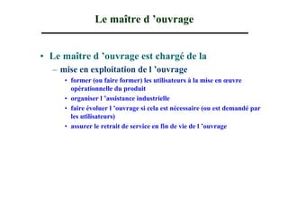 Le maître d ’ouvrage


• Le maître d ’ouvrage est chargé de la
  – mise en exploitation de l ’ouvrage
     • former (ou faire former) les utilisateurs à la mise en œuvre
       opérationnelle du produit
     • organiser l ’assistance industrielle
     • faire évoluer l ’ouvrage si cela est nécessaire (ou est demandé par
       les utilisateurs)
     • assurer le retrait de service en fin de vie de l ’ouvrage
 