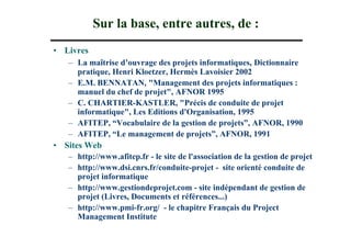 Sur la base, entre autres, de :
• Livres
   – La maîtrise d’ouvrage des projets informatiques, Dictionnaire
      pratique, Henri Kloetzer, Hermès Lavoisier 2002
   – E.M. BENNATAN, "Management des projets informatiques :
      manuel du chef de projet", AFNOR 1995
   – C. CHARTIER-KASTLER, "Précis de conduite de projet
      informatique", Les Editions d'Organisation, 1995
   – AFITEP, “Vocabulaire de la gestion de projets”, AFNOR, 1990
   – AFITEP, “Le management de projets”, AFNOR, 1991
• Sites Web
   – http://www.afitep.fr - le site de l'association de la gestion de projet
   – http://www.dsi.cnrs.fr/conduite-projet - site orienté conduite de
      projet informatique
   – http://www.gestiondeprojet.com - site indépendant de gestion de
      projet (Livres, Documents et références...)
   – http://www.pmi-fr.org/ - le chapitre Français du Project
      Management Institute
 