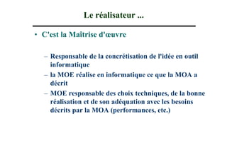 Le réalisateur ...

• C'est la Maîtrise d'œuvre

  – Responsable de la concrétisation de l'idée en outil
    informatique
  – la MOE réalise en informatique ce que la MOA a
    décrit
  – MOE responsable des choix techniques, de la bonne
    réalisation et de son adéquation avec les besoins
    décrits par la MOA (performances, etc.)
 