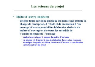 Les acteurs du projet

• Maître d ’œuvre (engineer)
  – désigne toute personne physique ou morale qui assume la
    charge de conception, d ’étude et de réalisation d ’un
    ouvrage et les responsabilités inhérentes vis-à-vis du
    maître d ’ouvrage et de toutes les autorités de
    l ’environnement de l ’ouvrage
      • réalise le projet pour le compte du maître d ’ouvrage
      • sa mission est de mener à bien la réalisation du projet en termes de
        technique, de qualité, de délais, de coûts et d ’assurer la coordination
        entre les acteurs du projet
 
