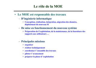 Le rôle de la MOE

• Le MOE est responsable des travaux
  – D’ingénierie informatique
     • Conception, réalisation, intégration, migration des données,
       déploiement du nouveau SI
  – De mise en fonctionnement du nouveau système
     • Préparation de l’exploitation, de la maintenance, de la fourniture des
       supports aux utilisateurs …


  – Principales missions
     •   organiser
     •   réaliser techniquement
     •   coordonner l ’ensemble des travaux
     •   piloter l ’avancement
     •   préparer la phase d ’exploitation
 