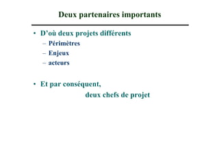 Deux partenaires importants

• D’où deux projets différents
  – Périmètres
  – Enjeux
  – acteurs


• Et par conséquent,
               deux chefs de projet
 