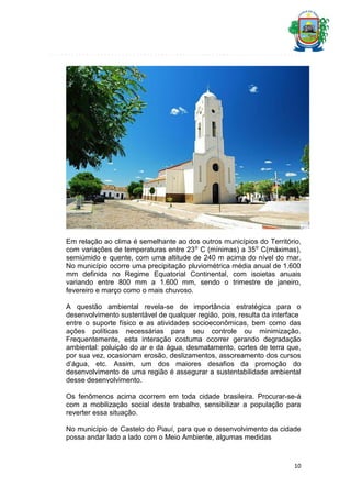 Em relação ao clima é semelhante ao dos outros municípios do Território,
com variações de temperaturas entre 23⁰ C (mínimas) a 35⁰ C(máximas),
semiúmido e quente, com uma altitude de 240 m acima do nível do mar.
No município ocorre uma precipitação pluviométrica média anual de 1.600
mm definida no Regime Equatorial Continental, com isoietas anuais
variando entre 800 mm a 1.600 mm, sendo o trimestre de janeiro,
fevereiro e março como o mais chuvoso.
A questão ambiental revela-se de importância estratégica para o
desenvolvimento sustentável de qualquer região, pois, resulta da interface
entre o suporte físico e as atividades socioeconômicas, bem como das
ações políticas necessárias para seu controle ou minimização.
Frequentemente, esta interação costuma ocorrer gerando degradação
ambiental: poluição do ar e da água, desmatamento, cortes de terra que,
por sua vez, ocasionam erosão, deslizamentos, assoreamento dos cursos
d’água, etc. Assim, um dos maiores desafios da promoção do
desenvolvimento de uma região é assegurar a sustentabilidade ambiental
desse desenvolvimento.
Os fenômenos acima ocorrem em toda cidade brasileira. Procurar-se-á
com a mobilização social deste trabalho, sensibilizar a população para
reverter essa situação.
No município de Castelo do Piauí, para que o desenvolvimento da cidade
possa andar lado a lado com o Meio Ambiente, algumas medidas

10

 