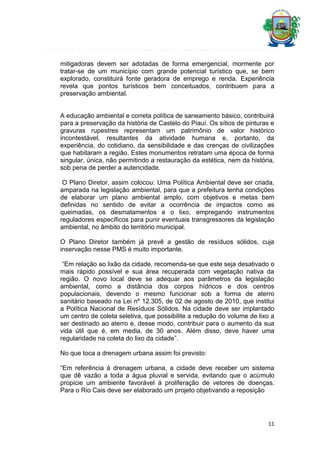 mitigadoras devem ser adotadas de forma emergencial, mormente por
tratar-se de um município com grande potencial turístico que, se bem
explorado, constituirá fonte geradora de emprego e renda. Experiência
revela que pontos turísticos bem conceituados, contribuem para a
preservação ambiental.

A educação ambiental e correta política de saneamento básico, contribuirá
para a preservação da história de Castelo do Piauí. Os sítios de pinturas e
gravuras rupestres representam um patrimônio de valor histórico
incontestável, resultantes da atividade humana e, portanto, da
experiência, do cotidiano, da sensibilidade e das crenças de civilizações
que habitaram a região. Estes monumentos retratam uma época de forma
singular, única, não permitindo a restauração da estética, nem da história,
sob pena de perder a autencidade.
O Plano Diretor, assim colocou: Uma Política Ambiental deve ser criada,
amparada na legislação ambiental, para que a prefeitura tenha condições
de elaborar um plano ambiental amplo, com objetivos e metas bem
definidas no sentido de evitar a ocorrência de impactos como as
queimadas, os desmatamentos e o lixo, empregando instrumentos
reguladores específicos para punir eventuais transgressores da legislação
ambiental, no âmbito do território municipal.
O Plano Diretor também já prevê a gestão de resíduos sólidos, cuja
inservação nesse PMS é muito importante.
“Em relação ao lixão da cidade, recomenda-se que este seja desativado o
mais rápido possível e sua área recuperada com vegetação nativa da
região. O novo local deve se adequar aos parâmetros da legislação
ambiental, como a distância dos corpos hídricos e dos centros
populacionais, devendo o mesmo funcionar sob a forma de aterro
sanitário baseado na Lei nº 12.305, de 02 de agosto de 2010, que institui
a Política Nacional de Resíduos Sólidos. Na cidade deve ser implantado
um centro de coleta seletiva, que possibilite a redução do volume de lixo a
ser destinado ao aterro e, desse modo, contribuir para o aumento da sua
vida útil que é, em media, de 30 anos. Além disso, deve haver uma
regularidade na coleta do lixo da cidade”.
No que toca a drenagem urbana assim foi previsto:
“Em referência á drenagem urbana, a cidade deve receber um sistema
que dê vazão a toda a água pluvial e servida, evitando que o acúmulo
propicie um ambiente favorável à proliferação de vetores de doenças.
Para o Rio Cais deve ser elaborado um projeto objetivando a reposição

11

 