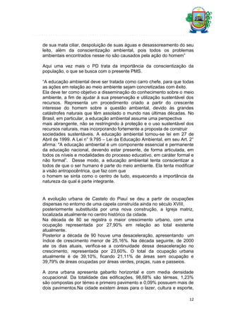 de sua mata ciliar, despoluição de suas águas e desassoreamento do seu
leito, além da conscientização ambiental, pois todos os problemas
ambientais encontrados nesse rio são causados pela ação do homem”
Aqui uma vez mais o PD trata da importância da conscientização da
população, o que se busca com o presente PMS.
“A educação ambiental deve ser tratada como carro chefe, para que todas
as ações em relação ao meio ambiente sejam concretizadas com êxito.
Ela deve ter como objetivo a disseminação do conhecimento sobre o meio
ambiente, a fim de ajudar à sua preservação e utilização sustentável dos
recursos. Representa um procedimento criado a partir do crescente
interesse do homem sobre a questão ambiental, devido às grandes
catástrofes naturais que têm assolado o mundo nas últimas décadas. No
Brasil, em particular, a educação ambiental assume uma perspectiva
mais abrangente, não se restringindo à proteção e o uso sustentável dos
recursos naturais, mas incorporando fortemente a proposta de construir
sociedades sustentáveis. A educação ambiental tornou-se lei em 27 de
Abril de 1999. A Lei n° 9.795 – Lei da Educação Ambiental, em seu Art. 2°
afirma: "A educação ambiental é um componente essencial e permanente
da educação nacional, devendo estar presente, de forma articulada, em
todos os níveis e modalidades do processo educativo, em caráter formal e
não formal”. Desse modo, a educação ambiental tenta conscientizar a
todos de que o ser humano é parte do meio ambiente. Ela tenta modificar
a visão antropocêntrica, que faz com que
o homem se sinta como o centro de tudo, esquecendo a importância da
natureza da qual é parte integrante.

A evolução urbana de Castelo do Piauí se deu a partir de ocupações
dispersas no entorno de uma capela construída ainda no século XVIII,
posteriormente substituída por uma nova construção, a Igreja matriz,
localizada atualmente no centro histórico da cidade.
Na década de 80 se registra o maior crescimento urbano, com uma
ocupação representada por 27,90% em relação ao total existente
atualmente.
Posterior a década de 90 houve uma desaceleração, apresentando um
índice de crescimento menor de 25,16%. Na década seguinte, de 2000
ate os dias atuais, verifica-se a continuidade dessa desaceleração no
crescimento, representada por 23,60%. O total da ocupação urbana
atualmente é de 39,10%, ficando 21,11% de áreas sem ocupação e
39,79% de áreas ocupadas por áreas verdes, praças, ruas e passeios.
A zona urbana apresenta gabarito horizontal e com media densidade
ocupacional. Da totalidade das edificações, 98,68% são térreas, 1,23%
são compostas por térreo e primeiro pavimento e 0,09% possuem mais de
dois pavimentos.Na cidade existem áreas para o lazer, cultura e esporte,
12

 