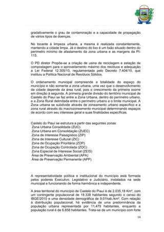 gradativamente o grau de contaminação e a capacidade de propagação
de vários tipos de doenças.
No tocante à limpeza urbana, a mesma é realizada constantemente,
mantendo a cidade limpa. Já o destino do lixo é um lixão situado dentro do
perímetro mínimo de afastamento da zona urbana e as margens da PI115.
O PD diretor Propõe-se a criação de usina de reciclagem e estação de
compostagem para o aproveitamento máximo dos resíduos e adequação
a Lei Federal 12.305/10, regulamentada pelo Decreto 7.404/10, que
instituiu a Política Nacional de Resíduos Sólidos.
O ordenamento municipal compreende a totalidade do espaço do
município e não somente a zona urbana, uma vez que o desenvolvimento
da cidade depende da área rural, pois o crescimento da primeira ocorre
em direção à segunda. A primeira grande divisão do território municipal de
Castelo do Piauí se faz entre a Zona Urbana, dentro do perímetro urbano,
e a Zona Rural delimitada entre o perímetro urbano e o limite municipal. A
Zona urbana se subdivide através de zoneamento urbano específico e a
zona rural através do macrozoneamento municipal determinando espaços
de acordo com seu interesse geral e suas finalidades específicas.
Castelo do Piauí se estrutura a partir das seguintes zonas:
Zona Urbana Consolidada (ZUC)
Zona Urbana em Consolidação (ZUEC)
Zona de Interesse Paisagístico (ZIP)
Zona de Interesse Cultural (ZIC)
Zona de Ocupação Prioritária (ZOP)
Zona de Ocupação Controlada (ZOC)
Zona Especial de Interesse Social (ZEIS)
Área de Preservação Ambiental (APA)
Área de Preservação Permanente (APP)

A representatividade política e institucional do município está formada
pelos poderes Executivo, Legislativo e Judiciário, instalados na sede
municipal e funcionando de forma harmônica e independente.
A área territorial do município de Castelo do Piauí é de 2.035,18 Km², com
um contingente populacional de 18.338 habitantes segundo o censo do
IBGE/2010 e uma densidade demográfica de 9,01hab./km². Com relação
à distribuição populacional, há evidência de uma predominância da
população urbana representada por 11.479 habitantes, enquanto a
população rural é de 6.858 habitantes. Trata-se de um município com forte
14

 