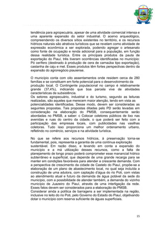 tendência para agropecuária, apesar de uma atividade comercial intensa e
uma aparente expansão do setor industrial. O acervo arqueológico,
compreendendo os diversos sítios existentes no território, e os recursos
hídricos naturais são atrativos turísticos que se revelam como atividade de
expressão econômica a ser explorada, podendo agregar o artesanato
como fonte de ocupação e renda adicional para a população, em função
dessa realidade turística. Entre os principais produtos da pauta de
exportação do Piauí, três tiveram ocorrências identificadas no município:
Pó cerífero (destinado à produção de cera de carnaúba tipo exportação),
castanha de caju e mel. Esses produtos têm fortes perspectivas dentro da
expansão do agronegócio piauiense.
O município conta com oito assentamentos onde residem cerca de 280
famílias e se constituem em forte potencial para o desenvolvimento da
produção local. O Contingente populacional no campo é relativamente
grande (37,4%), indicando que boa parcela vive de atividades
características de subsistência.
Os setores agropecuário, industrial e do turismo, segundo as leituras
realizadas, são aqueles que merecem maior atenção, tendo em vista as
potencialidades identificadas. Desse modo, devem ser consideradas as
seguintes propostas. Tais propostas ditadas pelo PD serão levadas em
consideração na elaboração do PMSB, consequentemente serão
abordadas no PMSB, a saber: c Colocar coletores públicos de lixo nas
avenidas e ruas do centro da cidade, o que poderá ser feito com a
participação das empresas locais, com publicidades nas vasilhas
coletoras. Tudo isso proporciona um melhor ordenamento urbano,
refletindo no comércio, serviços e na atividade turística.
No que se refere aos recursos hídricos, à preservação torna-se
fundamental, pois, representa a garantia de uma contínua exploração
sustentável. Em razão disso, e levando em conta a expansão do
município e a má utilização desses recursos, como a falta de
planejamento de longo prazo poderá comprometer esse manancial hídrico
subterrâneo e superficial, que depende de uma grande recarga para se
manter em condições favoráveis para atender a crescente demanda. Com
a perspectiva de crescimento da cidade de Castelo do Piauí, propõe-se a
elaboração de um plano de abastecimento local, no qual seja incluída a
construção de uma adutora, com captação d’água do rio Poti, com vistas
ao atendimento atual e futuro da demanda de água potável da sede do
município, com a possibilidade de atender também, a demanda do vizinho
município de Juazeiro do Piauí, através de uma interligação da rede.
Esses fatos devem ser considerados para a elaboração do PMSB.
Considerar ainda a política de barragens a ser implementada na região,
inclusive no leito do rio Poti, pelo Governo do Estado do Piauí, objetivando
dotar o município com reserva suficiente de águas superficiais.

15

 