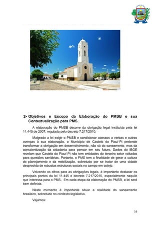 2- Objetivos e Escopo da Elaboração do PMSB e sua
Contextualização para PMS.
A elaboração do PMSB decorre da obrigação legal instituída pela lei
11.445 de 2007, regulada pelo decreto 7.217/2010.
Malgrado a lei exigir o PMSB e condicionar acessos a verbas e outras
avenças à sua elaboração, o Município de Castelo do Piauí-PI pretende
transformar a obrigação em desenvolvimento, não só do saneamento, mas da
conscientização da cidadania para pensar em seu futuro. Dados do IBGE
revelam que Castelo do Piauí-PI não tem entidades do terceiro setor voltadas
para questões sanitárias. Portanto, o PMS tem a finalidade de gerar a cultura
do planejamento e da mobilização, sobretudo por se tratar de uma cidade
desprovida de robustas estruturas sociais no campo em cotejo.
Volvendo os olhos para as obrigações legais, é importante destacar os
principais pontos da lei 11.445 e decreto 7.217/2010, especialmente naquilo
que interessa para o PMS. Em cada etapa da elaboração do PMSB, a lei será
bem definida.
Neste momento é importante situar a realidade do saneamento
brasileiro, sobretudo no contexto legislativo.
Vejamos:

16

 