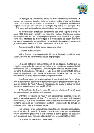 Os serviços de saneamento básico no Brasil neste início de século XXI
passam por momento decisivo. Vigia até então o modelo criado na década de
1970, que precisa ser repensado e transformado. É imperioso remodelar as
funções públicas de planejamento e regulação de prestação de serviços. A lei
11.445 surge pela percepção da necessidade de se criar novos paradigmas.
As mudanças do sistema de saneamento dos anos 70 para o início dos
anos 2000 decorreram também de imperativo político. Outrora os serviços
eram impostos ou escolhidos ao bel prazer por um poder ditatorial. Vige, agora,
entre nós a liberdade de manifestação e a necessidade do poder público de
agir com transparência, com eficiência na prestação de serviços, mandamento
já anteriormente determinado pela Constituição Federal de 1.988.
Em seu artigo 30 a Carta Magna assim determina:
“Compete aos municípios
VIII – Prestar com a cooperação técnica e financeira da União e do
Estado, serviços de atendimento à saúde da população”.

A gestão estatal do saneamento está no rol daquelas tarefas que são
exigidas pela população, devendo ser balizada em critérios de sustentabilidade
econômica e com o planejamento jurídico exigível, inclusive à luz do artigo 175
da Carta Constitucional. Agrega-se a tudo isso, ser fundamentado com as
decisões populares. Esta última característica derivada do novo modelo
democrático, norteia o desenvolvimento do presente PMS.
Não fosse só um imperativo político, é também jurídico. Os convênios
com as companhias estaduais de saneamento básico precisam ser revistos. No
caso de Castelo do Piauí-PI, haverá necessidade de buscar a melhor forma de
revisão de procedimentos com a AGESPISA.
O Plano Diretor da Cidade, que está no anexo VII, já prevê por elogiável
planejamento doas as políticas aqui tratadas.
O PMSB de Castelo do Piauí-PI tem dois grandes desafios. Levar em
conta o passado e pensar o futuro. Curiosamente no pequeno relato histórico
do município, o que mais se acentua foram crises de saneamento básico, pela
completa ausência de esgotamento sanitário, precariedade do serviço de
resíduos, bem como de drenagem pluvial.
No primeiro, rever os convênios existentes e os contratos assinados no
campo em foco. No segundo, é pensar o que se deve fazer para a melhoria do
serviço atualmente prestado e a sua extensão à grande parcela da população
sem assistência, cujos números são expressivos, segundo relato do IBGE.
O pensar o futuro é a razão deste PMS.
17

 