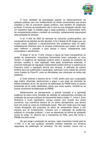 A nova realidade da participação popular no desenvolvimento de
políticas públicas veio com fortalecimento do direito consumerista, que levará
cidadãos a não só exercerem papéis políticos, mas também de exigências
jurídicas. O serviço de saneamento não é uma só uma obrigação natural, mas
um imperativo legal. O cidadão paga e exige qualidade e reciprocidade, tanto
da concessionária pública e também do município, solidariamente responsável
pela prestação de serviços.
A lei 11.445 de 2007 foi derivada do consenso jurídico-político, por
consequência de debates de três décadas. A lei é dotada de 60 artigos que, em
muitos casos, objetivam o equacionamento dos problemas reais do setor,
estabelecendo diretrizes para os arranjos institucionais que podem ser feitos,
para melhorar o passado e para pensar o futuro, notadamente para
universalizar o atendimento.
O Artigo 2º da lei 11.445, introduz a figura da maior transparência na
gestão do saneamento. Importantes ferramentas foram colocadas no novo
cenário. A exigência da regulação externa sobre a atuação do prestador de
serviços, substitui a “auto regulação” feita pelas companhias estaduais. A
eventual instituição de regulação independente poderá diminuir a ingerência do
Executivo sobre a regulação técnica dos serviços. A definição da política
tarifária deve ser publicizada e reestudada, sobretudo numa cidade tão carente
como Castelo do Piauí-PI, onde as dificuldades das cobranças de tarifas são
palpáveis.
É muito extenso o alcance da lei 11.445, porém para que a população
seja melhor informada, declinaremos a seguir o que pode ser chamado de
efeitos imediatos da lei. No decorrer da elaboração do PMSB todos os pontos
pertinentes da lei serão detalhados, sendo que nesta quadra, ventilam-se os
pontos condutores da elaboração do PMSB.
Relativamente ao planejamento, a grande inovação é a apontada
exigência do plano como condição de validade de subsequentes contratos de
prestação de serviços públicos de saneamento básico (artigo 11, inciso I). Esse
fenômeno é muito significativo, porque imporá uma revisão dos atuais
convênios, cuja ocorrência decorre de um prévio planejamento, que deverá
levar em conta as vozes da mobilização social. Não sem razão que a lei exige
“ampla divulgação das propostas do plano de saneamento básico e dos
estudos que as fundamentam, inclusive com a realização de audiências
públicas ou consultas públicas”, o que se depreende da leitura do parágrafo
quinto do artigo 19. Decorre daí a importância do PMS, para não tornar o
PMSB uma letra morta.
No que tange à prestação de serviços, regra importante trazida pela lei
11.445, é a de que qualquer atividade onerosa realizada por terceiros
dependerá da celebração de contratos. Tal fato também ocorre com a
18

 