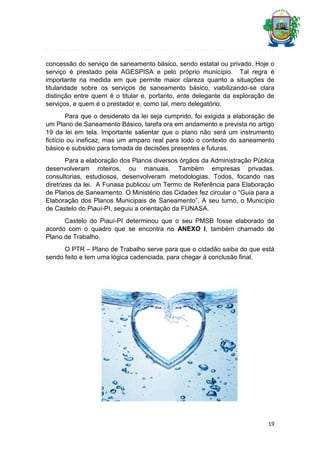 concessão do serviço de saneamento básico, sendo estatal ou privado. Hoje o
serviço é prestado pela AGESPISA e pelo próprio município. Tal regra é
importante na medida em que permite maior clareza quanto a situações de
titularidade sobre os serviços de saneamento básico, viabilizando-se clara
distinção entre quem é o titular e, portanto, ente delegante da exploração de
serviços, e quem é o prestador e, como tal, mero delegatório.
Para que o desiderato da lei seja cumprido, foi exigida a elaboração de
um Plano de Saneamento Básico, tarefa ora em andamento e prevista no artigo
19 da lei em tela. Importante salientar que o plano não será um instrumento
fictício ou ineficaz, mas um amparo real para todo o contexto do saneamento
básico e subsidio para tomada de decisões presentes e futuras.
Para a elaboração dos Planos diversos órgãos da Administração Pública
desenvolveram roteiros, ou manuais. Também empresas privadas,
consultorias, estudiosos, desenvolveram metodologias. Todos, focando nas
diretrizes da lei. A Funasa publicou um Termo de Referência para Elaboração
de Planos de Saneamento. O Ministério das Cidades fez circular o “Guia para a
Elaboração dos Planos Municipais de Saneamento”. A seu turno, o Município
de Castelo do Piauí-PI, seguiu a orientação da FUNASA.
Castelo do Piauí-PI determinou que o seu PMSB fosse elaborado de
acordo com o quadro que se encontra no ANEXO I, também chamado de
Plano de Trabalho.
O PTR – Plano de Trabalho serve para que o cidadão saiba do que está
sendo feito e tem uma lógica cadenciada, para chegar à conclusão final.

19

 