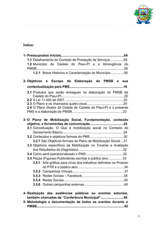Índice:
1- Pressupostos Iniciais.....................................................................04
1.1 Detalhamento do Contrato de Prestação de Serviços...............04
1.2 Município de Castelo do Piauí-PI e a Abrangência do
PMSB................................................................................................05
1.2.1 Breve Histórico e Caracterização do Município...............06
2- Objetivos

e

Escopo

da

Elaboração

do

PMSB

e

sua

contextualização para PMS...........................................................16
2.1 Produtos que serão entregues na elaboração do PMSB de
Castelo do Piauí-PI.....................................................................20
2.2 A Lei 11.445 de 2007.................................................................20
2.3 O Plano e os chamados quatro eixos........................................20
2.4 O Plano Diretor da Cidade de Castelo do Piauí-PI e o presente
PMS e a elaboração do PMSB........................................................23
3- O Plano de Mobilização Social, Fundamentação, conteúdo
objetivo, e ferramentas de comunicação.....................................24
3.1 Conceituação. O Que é mobilização social no Contexto do
Saneamento Básico...................................................................24
3.2 Conteúdos e objetivos formais do PMS.....................................30
3.2.1 São Objetivos formais do Plano de Mobilização Social:...31
3.3 Objetivos específicos da Mobilização no Tocante a Avaliação
dos Resultados do Diagnóstico.................................................32
3.4 Como será operacionalizado o PMS.........................................32
3.5 Peças (Figuras) Publicitárias escritas e público alvo................33
3.5.1 Arte gráfica para início dos trabalhos definidos no Produto
do PTR e o público alvo...................................................34
3.5.2 Campanhas Virtuais.........................................................37
3.5.3 Redes Sociais – Facebook..............................................38
3.5.4 Redes Sociais..................................................................39
3.5.6 Outras campanhas externas............................................40
4- Realização das audiências públicas ou eventos setoriais,
também chamadas de “Conferência Municipal”.........................40
5- Metodologia e documentação de todos os eventos durante o
PMSB................................................................................................42
2

 