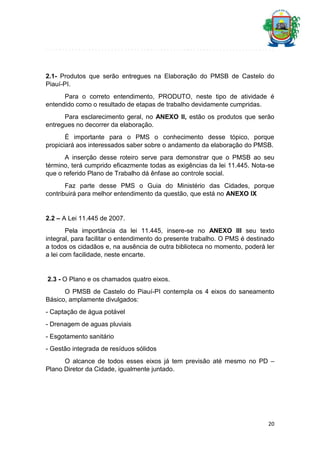 2.1- Produtos que serão entregues na Elaboração do PMSB de Castelo do
Piauí-PI.
Para o correto entendimento, PRODUTO, neste tipo de atividade é
entendido como o resultado de etapas de trabalho devidamente cumpridas.
Para esclarecimento geral, no ANEXO II, estão os produtos que serão
entregues no decorrer da elaboração.
É importante para o PMS o conhecimento desse tópico, porque
propiciará aos interessados saber sobre o andamento da elaboração do PMSB.
A inserção desse roteiro serve para demonstrar que o PMSB ao seu
término, terá cumprido eficazmente todas as exigências da lei 11.445. Nota-se
que o referido Plano de Trabalho dá ênfase ao controle social.
Faz parte desse PMS o Guia do Ministério das Cidades, porque
contribuirá para melhor entendimento da questão, que está no ANEXO IX

2.2 – A Lei 11.445 de 2007.
Pela importância da lei 11.445, insere-se no ANEXO III seu texto
integral, para facilitar o entendimento do presente trabalho. O PMS é destinado
a todos os cidadãos e, na ausência de outra biblioteca no momento, poderá ler
a lei com facilidade, neste encarte.

2.3 - O Plano e os chamados quatro eixos.
O PMSB de Castelo do Piauí-PI contempla os 4 eixos do saneamento
Básico, amplamente divulgados:
- Captação de água potável
- Drenagem de aguas pluviais
- Esgotamento sanitário
- Gestão integrada de resíduos sólidos
O alcance de todos esses eixos já tem previsão até mesmo no PD –
Plano Diretor da Cidade, igualmente juntado.

20

 