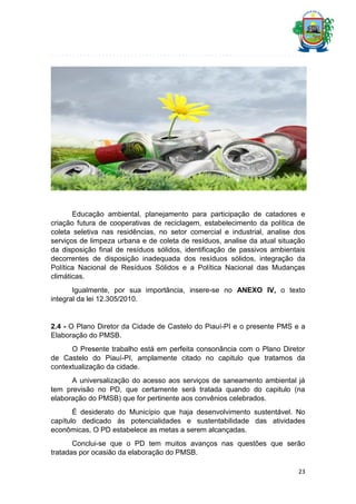 Educação ambiental, planejamento para participação de catadores e
criação futura de cooperativas de reciclagem, estabelecimento da política de
coleta seletiva nas residências, no setor comercial e industrial, analise dos
serviços de limpeza urbana e de coleta de resíduos, analise da atual situação
da disposição final de resíduos sólidos, identificação de passivos ambientais
decorrentes de disposição inadequada dos resíduos sólidos, integração da
Política Nacional de Resíduos Sólidos e a Política Nacional das Mudanças
climáticas.
Igualmente, por sua importância, insere-se no ANEXO IV, o texto
integral da lei 12.305/2010.

2.4 - O Plano Diretor da Cidade de Castelo do Piauí-PI e o presente PMS e a
Elaboração do PMSB.
O Presente trabalho está em perfeita consonância com o Plano Diretor
de Castelo do Piauí-PI, amplamente citado no capitulo que tratamos da
contextualização da cidade.
A universalização do acesso aos serviços de saneamento ambiental já
tem previsão no PD, que certamente será tratada quando do capitulo (na
elaboração do PMSB) que for pertinente aos convênios celebrados.
É desiderato do Município que haja desenvolvimento sustentável. No
capítulo dedicado ás potencialidades e sustentabilidade das atividades
econômicas, O PD estabelece as metas a serem alcançadas.
Conclui-se que o PD tem muitos avanços nas questões que serão
tratadas por ocasião da elaboração do PMSB.
23

 