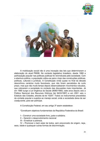 A mobilização social não é uma inovação das leis que determinaram a
elaboração do atual PMSB. No contexto legislativo brasileiro, desde 1980 a
participação popular nas politicas publicas foi reivindicada pela sociedade. Com
a abertura politica, a população voltou-se para o bojo das construções públicas,
políticas, culturais e jurídicas. A Constituição vinda quase no final da década
descortinou cenários muito favoráveis, que não foram percebidos de curto
prazo, mas que não muito tempo depois desencadearam movimentos robustos,
que colocaram a sociedade no contexto das discussões mais importantes. Já
em 1990 surge a Lei Orgânica da Saúde (8080/1990), sete anos depois veio a
Politica Nacional dos Recursos Hídricos (lei 9433/1997) e em 2001 veio o
Estatuto das Cidades, através da lei 10257. Todos os instrumentos precedidos
da vontade popular e sujeitos ao manejo social, onde a sociedade deixa de ser
coadjuvante, para ser partícipe.
A Constituição Federal, em seu artigo 3º assim estabelece:
“Constituem objetivos fundamentais da República Federativa do Brasil:
I – Construir uma sociedade livre, justa e solidária;
II – Garantir o desenvolvimento nacional
III – Erradicar a pobreza,
IV – Promover o bem estar de todos, sem preconceito de origem, raça,
sexo, idade e quaisquer outras formas de discriminação.
25

 