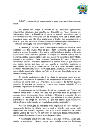 O PMS pretende atingir esses objetivos, para promover o bem estar de
todos.
No campo em cotejo, a década de 80 apresenta significativos
movimentos populares, que resultou na discussão do Plano Nacional de
Saneamento Básico - PLANASA. O cerne da questão caminhava para a
descentralização das ações para dar ao município mais voz e direito sobre
importante área, que não afeta diretamente a União, mas principalmente o
cidadão que vive na cidade. É no cotidiano das cidades que a vida acontece.
Toda essa construção veio a desembocar na lei 11.445 de 2007.
A mobilização social é um fenômeno que tem sido mais visível e muito
praticado nos dias atuais. Não se pode dizer, entretanto, que seja uma
realidade apenas do cotidiano. Em toda a história da humanidade a prática da
mobilização social construiu grandes mudanças na historia. Desde que o
homem percebeu sua condição de agir e se inseriu no contexto da coletividade,
passou a se mobilizar. Essa constante “movimentação” levou o homem a
construir as cidades. Aristóteles observa que o homem é um ser que necessita
dos outros, sendo, por isso, um ser carente e imperfeito, buscando a
comunidade para alcançar a completude. E a partir disso, ele deduz que o
homem é naturalmente político. Além disso, para Aristóteles, quem vive fora da
comunidade organizada (cidade ou Polis) ou é um ser degradado ou um ser
sobre-humano (divino).
O cidadão participativo não é na visão do pensador grego um ser
degradado, residindo ai a importância de arregimentar as pessoas. A cidade
continua tal como vista por Aristóteles, necessitando de formar sujeitos
capazes de interferir no mundo e construir sua própria realidade. É um
processo sequenciado e ininterrupto.
A participação em Mobilização Social, na expressão de Toro é “ao
mesmo tempo meta e meio. Por isso não podemos falar da participação
apenas como pressuposto, como condição intrínseca e essencial de um
processo de mobilização. Ela de fato o é. Mas ela cresce em abrangência e
profundidade ao longo do processo, o que faz destas duas qualidades
(abrangência e profundidade) um resultado desejado e esperado “.
Não há construção de realidade mais importante do que planejar o
saneamento básico da cidade, sem o qual o cidadão será ainda mais
degradado. Ser humano degradado não é o cidadão construtor da cidade
(polis). Castelo do Piauí-PI, em particular, precisa muito desse planejamento e
das soluções futuras que certamente serão perseguidas.
A mobilização social tem sido vista por diversos “olhares”, sociológico,
politico e econômico. Nesta quadra, será tratada como um fenômeno
26

 