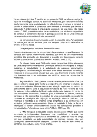 democrático e jurídico. É desiderato do presente PMS transformar obrigação
legal em mobilização politica, na esteira de Aristóteles, por se tratar de questão
tão fundamental para a coletividade, no afã de formar o homem e construir a
cidade. A ordem social é construída pelos homens e mulheres que formam a
sociedade. A ordem social é erigida pela sociedade, ao seu modo. Não nasce
pronta. O PMS pretende mostrar para a sociedade que ela tem a capacidade
de construir o saneamento básico. A participação deixa de ser uma estratégia
para converte-se em ação rotineira e essencial.
Na perspectiva de comunicação social, é entendida como “um processo
de mensagens de um emissor para um receptor provocando determinados
efeitos” (França, 2002).
Uma perspectiva relacional é entendida como:
“a comunicação compreende um processo de produção e compartilhamento de
sentidos em sujeitos interlocutores, realizado por meio de uma materialidade
simbólica (da produção de discursos) e inserido em determinado contexto
sobre o qual atua e do qual recebe reflexos” (França, 2002, p. 27).
Os olhares desse atual PMS estão nessa perspectiva. Utiliza elementos
de uma perspectiva informacional (produção/ emissão de imagens e textos),
buscando a circularidade e a globalidade do processo comunicativo,
contemplando uma inter-relação intrínseca entre esses elementos. No enfoque
relacional o processo deixa emergir sua vida, seu dinamismo próprio, mirando
nos interlocutores como instituidores de sentidos, ainda na perspectiva de
Aristóteles.
Segundo Morin (1997), pensar complexamente pode-se assim dizer que
seja o primeiro passo para mudar a perspectiva de enxergar o mundo, as
coisas e as relações. Mesmo vivendo em situação deplorável no campo do
Saneamento Básico, tanto a população de Castelo do Piauí-PI como de resto
de todas as outras cidades do Brasil, estão ainda muito isoladas do centro de
tão importantes discussões. Traze-las para o contexto do debate, torna-las
partícipes e não assistentes é o objetivo de uma comunicação, que pretende
combater o paradigma de disjunção e separação outrora praticado, que
retalhava a realidade e ao mesmo tempo simplificava-a ou confinava-a em
sombrios gabinetes governamentais. Como a realidade é feita de laços e
interações, o pensar simplificadamente acaba não conseguindo perceber a
complexidade e “o tecido que junta o todo” (Morin, 1997, pg. 15).
O PMS trará para a discussão social a elaboração do PMSB, que é uma
importante e indispensável ferramenta que possibilitará o alcance das
melhorias das condições sanitárias e ambientais de Castelo do Piauí-PI. Quiçá
por sua jovialidade ou pela proximidade de grandes centros, não tem
conseguido desenvolvimento desejável. Castelo do Piauí-PI tem níveis de
sanitários indesejáveis, como revela o IBGE.
27

 