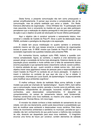 Desta forma, a presente comunicação não tem como pressuposto o
pensar simplificadamente. O pensar aqui envolve a complexidade não só da
comunicação, mas da própria realidade que cerca a cidade. Em Rede:
Estrutura alternativa de organização – Chico Whitaker diz: “A participação será
mais assumida, livre e consciente na medida em que os que dele participem
perceberem que a realização do objetivo perseguido é vital para quem participa
da ação e que o objetivo só pode ser alcançado se houver efetiva participação”.
Aqui o objetivo não é construir somente o saneamento básico, mas
construir o cidadão de Castelo do Piauí-PI. Deve a partir da elaboração desse
PMSB, combater o paradigma da disjunção e da separação.
A cidade tem pouca mobilização no quadro sanitário e ambiental,
podendo mesmo ser dito que nesses encerros a existência de organizações
sociais é quase nula. O IBGE mostra que Castelo do Piauí-PI não tem uma
sociedade organizada nas questões tratadas pelo presente PMS.
Em momentos futuros, qualquer outro PMS, trataria a questão com
menos complexidade. Agora, ao contrário, o objetivo é criar elementos que
possam atingir a sociedade de forma mais abrangente. Estamos diante de uma
população pouco assistida e muito sofrida com a falta de saneamento básico
enorme população e que apresenta baixo crescimento cultural, social e politico.
A máxima adotada de que - quem constrói a cidade somos nós - tem como
objetivo trazer essa gigantesca massa de pessoas para a responsabilidade de
inserir Castelo do Piauí-PI no contexto de um futuro planejado. O objetivo é
inserir o indivíduo no contexto de que aqui ele vive e faz a cidade. A
comunicação, chamada por Louis Queré, de epistemológica “é essencialmente
para modificar seus ambientes cognitivos”.
O melhor enfoque, diante da realidade fática acima definida, é optar
modelo que pode ser chamado de “epistemológico”. Queré (1991), bem define
que a comunicação, nesse cenário, percebe o mundo como já prefinido, como
propriedades independentes da percepção, buscando modificar ambientes
conhecidos, para desencadear comportamentos. O despertar de
comportamentos, no campo do saneamento básico, será fundamental.
Estamos construindo uma nova realidade, ou mesmo uma utopia, no sentido
empregado por Thomas Morus. Um novo lugar.
O morador da cidade conhece a triste realidade do saneamento de sua
cidade, com ele vive diariamente, porém pode desconhecer a possibilidade que
terá de modificar esse ambiente e desencadear novos cenários. Pelo baixo
índice de movimentos ambientais e sanitários no município, percebe-se que o
cidadão não tem conhecimento de que pode buscar a melhoria das condições
de vida, devendo ser despertado para essa nova realidade. O imaginário
enuncia uma forma de futuro por construir, contém elementos de validade

28

 