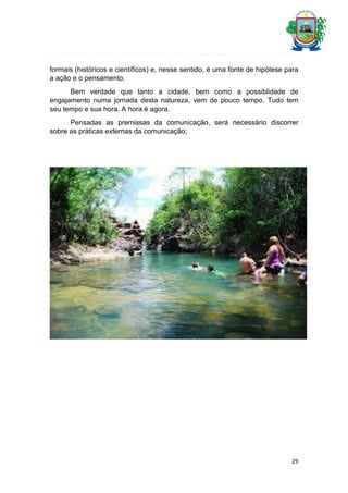 formais (históricos e científicos) e, nesse sentido, é uma fonte de hipótese para
a ação e o pensamento.
Bem verdade que tanto a cidade, bem como a possiblidade de
engajamento numa jornada desta natureza, vem de pouco tempo. Tudo tem
seu tempo e sua hora. A hora é agora.
Pensadas as premissas da comunicação, será necessário discorrer
sobre as práticas externas da comunicação;

29

 